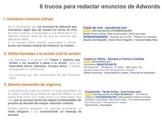 6 trucos para redactar anuncios de Adwords
1. Introduce números (cifras)
Se ha demostrado que los anuncios de Adwords que
incorporan algún tipo de número en forma de cifra
(ya sea un precio, un porcentaje, o una oferta tipo 2×1),
obtienen mejores ratios de clic que los anuncios que
sólo tienen letras.
Si no puedes utilizar precios, porcentajes u ofertas,
busca una manera original de introducir un número.
2. Utiliza llamadas a la acción (call to action)
Las llamadas a la acción son frases o botones que
incitan a los usuarios a pasar a la acción, como un
Suscríbete Ahora, Llámanos, Compra ahora, o Solicita
presupuesto sin compromiso.
Los anuncios que dan instrucciones de este funcionan
mejor
3. Genera sensación de urgencia
La sensación de urgencia produce un juego psicológico en
el usuario, dónde se le plantea el siguiente dilema: es una
oportunidad única, o lo coges ahora o lo dejas pasar. Esto
hará que tu anuncio active dos etapas fundamentales del
proceso de decisión de compra: Atención e Interés.
Puedes generar sensación de urgencia anunciando un
límite temporal o una transmitiendo un mensaje de
escasez.
 