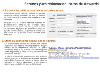 6 trucos para redactar anuncios de Adwords
4. Introduce las palabras clave que ha buscado el usuario
El uso de las mismas palabras clave que ha usado el
usuario en su búsqueda dentro del texto del anuncio
incide directamente en el índice de relevancia de la
campaña
Un buen truco, es utilizar la Inserción Dinámica de
Palabras clave (DKI) en los anuncios. Esta
funcionalidad que ofrece Adwords, permite insertar
un parámetro {Keyword:} que hará que cuando se
ejecute nuestro anuncio, la palabra Keyword sea
remplazada por los términos exactos utilizados en la
búsqueda.
5. Utiliza las extensiones de anuncios de Adwords
Las extensiones de anuncio de Adwords, son bastante
importantes para obtener unos resultados de clic por
encima de la competencia. Además, de aportar
información extra a los usuarios, nos permiten ganar
cuota de pantalla, e introducir un punto diferenciador
en nuestros anuncios.
Si además, quieres darle una vuelta más a tus anuncios,
puedes jugar con la Inserción Dinámica de Palabras
clave (DKI). Si logramos mostrar la palabra clave de
búsqueda en nuestras extensiones de sitio, vamos a
obtener unos resultados por encima de la media.
 