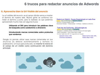6 trucos para redactar anuncios de Adwords
6. Aprovecha bien la Url Visible del anuncio
La url visibles del anuncio, es el campo dónde vamos a mostrar
el dominio de nuestra web. Mucha gente se conforma con
meter el dominio y punto, pero la realidad, es que podemos
aprovecharlo mucho más con algunos trucos:
Utilizando el DKI para introducir las palabras clave
de búsqueda como subdominio o directorio
Introduciendo marcas comerciales sobre productos
que vendemos
Google no permite utilizar esas marcas comerciales en sus
anuncios (lo detecta automáticamente y rechaza su
publicación). Un truco para evita esto, es insertar la marca en
el campo de url visible como continuación del dominio
principal.
 