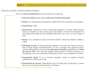 Paso 7 – Conﬁguración de campañas (presupuesto y segmentaciones)
Entra en tu cuenta, y crea tu primera campaña.
Para una campaña SEM básica te tocará conﬁgurar lo siguiente:
• Tipo de campaña: Elige siempre Sólo para la Red de Búsqueda.
• Redes: Si tu presupuesto es pequeñito, deselecciona Incluir partners de búsqueda.
• Dispositivos: Todos
• Ubicaciones: Selecciona el país, comunidad autónoma o ciudad, dónde quieras
lanzar tu campaña. Si vas a lanzar para toda España, nuestra recomendación es
que selecciones todas las Comunidades Autónomas una a una, en vez de elegir el
país.
• Idioma: Si tu campaña es para el mercado español, selecciona español, catalán e
inglés.
• Estrategia de puja: Puedes seleccionar gestionar tus pujas de manera manual, o
que lo haga Google Automáticamente. Si vas a escoger esta segunda opción,
nuestra recomendación es que le des Opciones Avanzadas y establezcas un límite
de puja de CPC. Esto hará que Google intente sacar el máximo provecho a tu
presupuesto, pero en caso de que hubiera poco tráﬁco, no se te disparen los CPCs.
• Presupuesto diario: Si es tu primera campaña, quizás te interese empezar
tanteando con 10/20 euros al día.
• Extensiones de anuncio: Seguramente que no tengas bien conﬁgurada tu cuenta
de inicio, por lo que de momento esto no lo toques.
 
