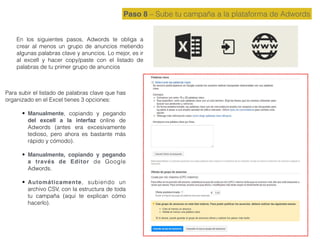 Paso 8 – Sube tu campaña a la plataforma de Adwords
En los siguientes pasos, Adwords te obliga a
crear al menos un grupo de anuncios metiendo
algunas palabras clave y anuncios. Lo mejor, es ir
al excell y hacer copy/paste con el listado de
palabras de tu primer grupo de anuncios
Para subir el listado de palabras clave que has
organizado en el Excel tienes 3 opciones:
• Manualmente, copiando y pegando
del excell a la interfaz online de
Adwords (antes era excesivamente
tedioso, pero ahora es bastante más
rápido y cómodo).
• Manualmente, copiando y pegando
a través de Editor de Google
Adwords.
• Automáticamente, subiendo un
archivo CSV, con la estructura de toda
tu campaña (aquí te explican cómo
hacerlo).
 