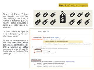 Paso 9 – Conﬁgura las pujas
S i e n e l P a s o 7 h a s
seleccionado pujas manuales
como estrategia de pujas, te
va tocar ir marcando qué CPC
máximo estás dispuesto a
pagar por cada grupo de
anuncios.
Lo más normal es que de
inicio no tengas muy claro que
cifra has de poner.
Por ello te recomendamos te
leas este otro post, sobre
cómo hacer estimaciones de
CPC y volumen de tráﬁco
esperado gracias al uso del
Planiﬁcador de Palabras Clave
de Google.
 