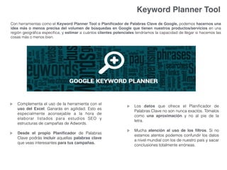 Keyword Planner Tool
Con herramientas como el Keyword Planner Tool o Planiﬁcador de Palabras Clave de Google, podemos hacernos una
idea más o menos precisa del volumen de búsquedas en Google que tienen nuestros productos/servicios en una
región geográﬁca especíﬁca, y estimar a cuántos clientes potenciales tendríamos la capacidad de llegar si hacemos las
cosas más o menos bien.
Los datos que ofrece el Planiﬁcador de
Palabras Clave no son nunca exactos. Tómalos
como una aproximación y no al pie de la
letra.
Mucha atención al uso de los ﬁltros. Si no
estamos atentos podemos confundir los datos
a nivel mundial con los de nuestro país y sacar
conclusiones totalmente erróneas.
Complementa el uso de la herramienta con el
uso del Excel. Ganarás en agilidad. Esto es
especialmente aconsejable a la hora de
elaborar listados para estudios SEO y
estructuras de campañas de Adwords.
Desde el propio Planiﬁcador de Palabras
Clave podrás incluir aquellas palabras clave
que veas interesantes para tus campañas.
 
