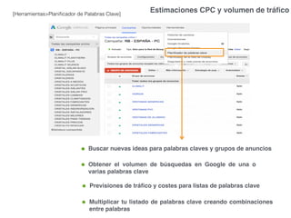 Estimaciones CPC y volumen de tráﬁco[Herramientas>Planiﬁcador de Palabras Clave]
Multiplicar tu listado de palabras clave creando combinaciones
entre palabras
Buscar nuevas ideas para palabras claves y grupos de anuncios
Obtener el volumen de búsquedas en Google de una o
varias palabras clave
Previsiones de tráﬁco y costes para listas de palabras clave
 