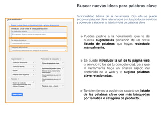 Buscar nuevas ideas para palabras clave
Funcionalidad básica de la herramienta. Con ella se puede
encontrar palabras clave relacionadas con tus productos servicios
y comenzar a elaborar tu listado inicial de palabras clave
Puedes pedirle a la herramienta que te dé
nuevas sugerencias partiendo de un breve
listado de palabras que hayas redactado
manualmente.
Se puede introducir la url de tu página web
o servicio (o los de tu competencia), para que
la herramienta haga un análisis rápido del
contenido de la web y te sugiera palabras
clave relacionadas.
También tienes la opción de sacarte un listado
de las palabras clave con más búsquedas
por temática o categoría de producto.
 