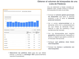 Obtener el volumen de búsquedas de una
Lista de Palabras
Una vez elaborado tu listado completo de
palabras clave, puedas veriﬁcar el volumen
de búsquedas de cada una de ellas.
• Conocer el volumen global aproximado
de búsquedas que tiene tu servicio/
producto y por lo tanto la demanda
potencial existente
• Ver si existe estacionalidad en la
demanda online de tu producto/servicio
(en que meses se demanda más) y
adecuar tu plan de marketing a esas
oscilaciones del mercado
• Ver las búsquedas por región
geográﬁca (especialmente interesante si
tienes un negocio que aspira a vender en
el mercado internacional)
• Averiguar qué palabras clave tienen
más búsquedas
• Conocer las marcas o productos con
más búsquedas
• Seleccionar las palabras clave para las que debes
enfocar y priorizar tu estrategia SEO (posicionamiento
natural en buscadores)
 