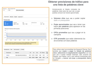 Obtener previsiones de tráﬁco para
una lista de palabras clave
Introduciendo el listado completo de
palabras clave para las que vas a pujar,
podrás conocer de manera aproximada:
Volumen clics que vas a poder captar
dado un presupuesto
Pujas aproximadas que vas a tener que
hacer por palabras para aparecer en las
primeras posiciones
CPCs promedios que vas a pagar en la
campaña
CTR promedio que están obteniendo los
anunciantes con esas palabras
Para utilizar esta funcionalidad de Keyword Planner Tool,
tendrás que copiar y pegar tu listado de palabras
clave, seleccionar la segmentación especíﬁca con las
que vas a querer trabajar (Ejemplo: sólo usuarios de
España, que hablen ruso y que realicen búsquedas sólo
en Google), y marcar una puja y presupuesto diario
objetivo
 