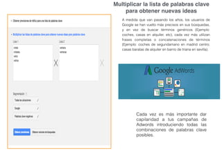 Multiplicar la lista de palabras clave
para obtener nuevas ideas
A medida que van pasando los años, los usuarios de
Google se han vuelto más precisos en sus búsquedas,
y en vez de buscar términos genéricos (Ejemplo:
coches, casas en alquiler, etc), cada vez más utilizan
frases completas o concatenaciones de términos
(Ejemplo: coches de segundamano en madrid centro;
casas baratas de alquiler en barrio de triana en sevilla).
Cada vez es más importante dar
capilaridad a tus campañas de
Adwords introduciendo todas las
combinaciones de palabras clave
posibles.
 