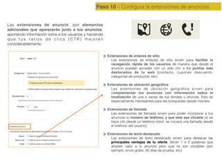 Paso 10 – Conﬁgura la extensiones de anuncios
Las extensiones de anuncio, son elementos
adicionales que aparecerán junto a tus anuncios,
aportando información extra a los usuarios y haciendo
q u e t u s r a t i o s d e c l i c s ( C T R ) m e j o r e n
considerablemente.
Extensiones de enlaces de sitio
Las extensiones de enlaces de sitio sirven para facilitar la
navegación rápida de los usuarios de manera que desde el
anuncio puedan acceder con un sólo clic a los puntos más
destacados de tu web (contacto, cupones descuento,
categorías de productos, etc).
Extensiones de ubicación geográﬁca
Las extensiones de ubicación geográﬁca sirven para
complementar tus anuncios con información sobre la
localización de una o varias de tus tiendas u oﬁcinas. Esto es
especialmente interesantes para las búsquedas desde móviles.
Extensiones de llamada
Las extensiones de llamada sirven para poder incorporar a tus
anuncios tu número de teléfono, y que este sea clicable (si se
hace clic desde un teléfono móvil, se iniciará una llamada desde
el teléfono del usuario).
Extensiones de texto destacado
Las extensiones de texto destacado sirven para destacar las
principales ventajas de tu oferta. Serán 1 o 2 palabras que
añaden valor a tu anuncio pero que no son clicables (por
ejemplo: envío gratis, 30 días de prueba, etc).
 