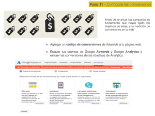 Paso 11 – Conﬁgura las conversiones
Antes de arrancar tus campañas es
fundamental que hayas ﬁjado los
objetivos de estas, y la medición de
conversiones en tu web
Agregar un código de conversiones de Adwords a tu página web.
Enlazar tus cuentas de Google Adwords y Google Analytics y
extraer las conversiones de los objetivos de Analytics.
 