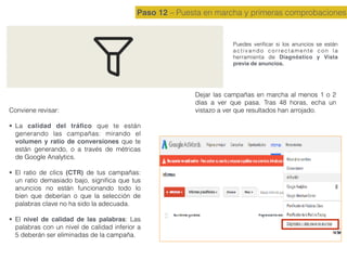 Paso 12 – Puesta en marcha y primeras comprobaciones
Puedes veriﬁcar si los anuncios se están
activando correctamente con la
herramienta de Diagnóstico y Vista
previa de anuncios.
Conviene revisar:
• La calidad del tráﬁco que te están
generando las campañas: mirando el
volumen y ratio de conversiones que te
están generando, o a través de métricas
de Google Analytics.
• El ratio de clics (CTR) de tus campañas:
un ratio demasiado bajo, signiﬁca que tus
anuncios no están funcionando todo lo
bien que deberían o que la selección de
palabras clave no ha sido la adecuada.
• El nivel de calidad de las palabras: Las
palabras con un nivel de calidad inferior a
5 deberán ser eliminadas de la campaña.
Dejar las campañas en marcha al menos 1 o 2
días a ver que pasa. Tras 48 horas, echa un
vistazo a ver que resultados han arrojado.
 