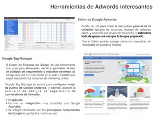 Herramientas de Adwords interesantes
Editor de Google Adwords
Puede ser útil para crear la estructura general de tu
campaña (grupos de anuncios, listados de palabras
clave, y anuncios por grupo de anuncios); y publicarlo
todo de golpe una vez que lo tengas preparado.
Con el Editor podrás trabajar sobre tus campañas sin
necesidad de acceso a internet.
Google Tag Manager
El Gestor de Etiquetas de Google, es una herramienta
que sirve para almacenar, servir y gestionar el uso
de códigos de seguimiento y etiquetas externas de
código que vas a ir incluyendo en tu web a medida que
vayas ampliando tus acciones de marketing online.
Google Tag Manager te servirá para conﬁgurar mejor
tu cuenta de Google Analytics, y además facilitará la
inclusión de códigos de seguimiento de
conversiones de Adwords.
• Es gratuita
• Permite un integración muy completa con Google
Analytics
• Se integra fácilmente con las principales herramientas
de Google lo que facilita mucho su uso
 