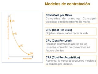 CPM (Cost per Mille).
Campañas de branding. Conseguir
visibilidad o reconocimiento de marca
CPC (Cost Per Click)
Objetivo: atraer tráfico hacia la web
CPL (Cost Per Lead)
Recabar información acerca de los
usuarios, con el fin de convertirlos en
futuros clientes
CPA (Cost Per Acquisition)
Aumentar la venta de productos mediante
la compra por impulso.
Modelos de contratación
 