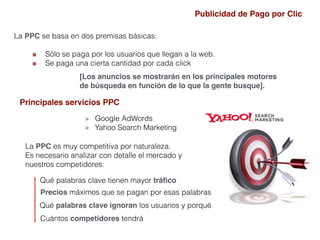 La PPC se basa en dos premisas básicas:
Sólo se paga por los usuarios que llegan a la web.
Se paga una cierta cantidad por cada click
Principales servicios PPC
Google AdWords
Yahoo Search Marketing
La PPC es muy competitiva por naturaleza.
Es necesario analizar con detalle el mercado y
nuestros competidores:
Qué palabras clave tienen mayor tráﬁco
Precios máximos que se pagan por esas palabras
Qué palabras clave ignoran los usuarios y porqué
Cuántos competidores tendrá
Publicidad de Pago por Clic
[Los anuncios se mostrarán en los principales motores
de búsqueda en función de lo que la gente busque].
 