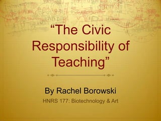 “The Civic
Responsibility of
  Teaching”

  By Rachel Borowski
 HNRS 177: Biotechnology & Art
 