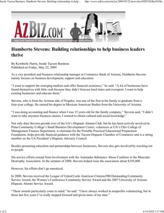 Inside Tucson Business: Humberto Stevens: Building relationships to help...   http://www.azbiz.com/articles/2009/05/22/news/doc49f207d5dba50386...




          By Kymberly Harris, Inside Tucson Business
          Published on Friday, May 22, 2009

          As a vice president and business relationship manager at Commerce Bank of Arizona, Humberto Stevens
          mainly focuses on business development, rapport and education.

          “I want to support the emerging markets and offer financial assistance,” he said. “A lot of businesses have
          found themselves with little cash because they didn’t forecast hard times and overspent. I want to help
          existing businesses and educate them.”

          Stevens, who is from the Arizona side of Nogales, was one of the first in his family to graduate from a
          four-year college. He earned his degree in Mexican American Studies from the University of Arizona.

          “I was doing accounting and finance when I was 15 years old for the family company,” Stevens said, “I didn’t
          want to take anymore business classes, I wanted to obtain cultural and social knowledge.”

          Not only does Stevens preside over of the UA’s Hispanic Alumni Club, but he has been actively involved in
          Pima Community College’s Small Business Development Center, volunteers at UA’s Eller College of
          Management Finance Department, is chairman for the Portable Practical Educational Preparation
          Foundation, helps provide financial guidance with the Tucson Hispanic Chamber of Commerce and is a sitting
          member on the UA President’s Hispanic Advisory Council.

          Besides promoting education and partnerships between businesses, Stevens also gets involved by reaching out
          to people.

          His service efforts extend from involvement with the Amistades Substance Abuse Coalition to the Muscular
          Dystrophy Association. In the summer of 2008, Stevens helped raise the association about $105,000.

          However, his efforts don’t go unnoticed.

          In 2008, Stevens received the League of United Latin American Citizens/FBI Outstanding Community
          Service Award, the Women’s Conference Community Service Award and the 2007 University of Arizona
          Hispanic Alumni Service Award.

          “These awards particularly come to mind,” he said. “I have always worked in nonprofits volunteering, but in
          these last few years I’ve really stepped forward and given more of my time.”




1 of 2                                                                                                                          6/19/2010 3:37 PM
 