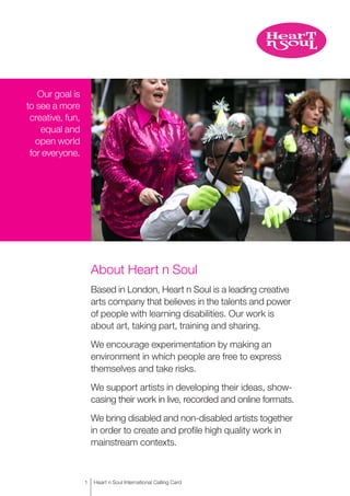 About Heart n Soul
Based in London, Heart n Soul is a leading creative
arts company that believes in the talents and power
of people with learning disabilities. Our work is
about art, taking part, training and sharing.
We encourage experimentation by making an
environment in which people are free to express
themselves and take risks.
We support artists in developing their ideas, show-
casing their work in live, recorded and online formats.
We bring disabled and non-disabled artists together
in order to create and profile high quality work in
mainstream contexts.
Our goal is
to see a more
creative, fun,
equal and
open world
for everyone.
1
|Heart n Soul International Calling Card
 