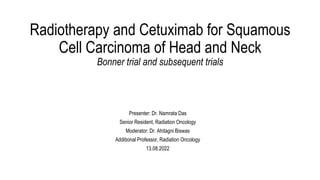Radiotherapy and Cetuximab for Squamous
Cell Carcinoma of Head and Neck
Bonner trial and subsequent trials
Presenter: Dr. Namrata Das
Senior Resident, Radiation Oncology
Moderator: Dr. Ahitagni Biswas
Additional Professor, Radiation Oncology
13.08.2022
 
