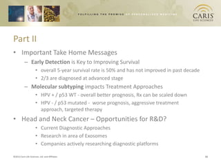Part II
• Important Take Home Messages
           – Early Detection is Key to Improving Survival
                       • overall 5-year survival rate is 50% and has not improved in past decade
                       • 2/3 are diagnosed at advanced stage
           – Molecular subtyping impacts Treatment Approaches
                       • HPV + / p53 WT - overall better prognosis, Rx can be scaled down
                       • HPV - / p53 mutated - worse prognosis, aggressive treatment
                         approach, targeted therapy
• Head and Neck Cancer – Opportunities for R&D?
                       • Current Diagnostic Approaches
                       • Research in area of Exosomes
                       • Companies actively researching diagnostic platforms

©2012 Caris Life Sciences, Ltd. and Affiliates                                                     12
 