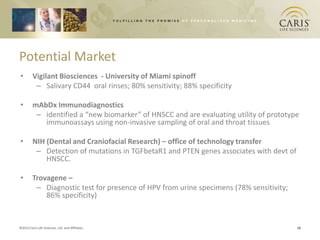 Potential Market
•        Vigilant Biosciences - University of Miami spinoff
          – Salivary CD44 oral rinses; 80% sensitivity; 88% specificity

•        mAbDx Immunodiagnostics
          – identified a “new biomarker” of HNSCC and are evaluating utility of prototype
            immunoassays using non-invasive sampling of oral and throat tissues

•        NIH (Dental and Craniofacial Research) – office of technology transfer
          – Detection of mutations in TGFbetaR1 and PTEN genes associates with devt of
             HNSCC.

•        Trovagene –
          – Diagnostic test for presence of HPV from urine specimens (78% sensitivity;
             86% specificity)


©2012 Caris Life Sciences, Ltd. and Affiliates                                           16
 