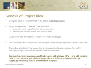 Genesis of Project Idea
•       Biological basis of the difference in prognosis remains unknown

•       Target Now profiles ~150 HNSCC patients/year
           –      analyses on a wide range of clinically relevant biomarkers
           –      Specimens are often left unused after profiling, stored


•       Only hurdle is to delineate our cohort into the two subtypes

•       HPV positive patients are usually P53 wildtype and HPV negative patients are P53 mutated

•       Teamed up with Caris’ Pharmaceutical Services who had resources to perform p53
        mutation analysis on cases we have leftover tissue sample

•       Compare biomarker expression profiles between p53 wildtype (HPV +) and p53 mutated
        (HPV -) cases with the goal of identifying molecular differences between the two
        subgroups which may explain differences in prognosis
©2012 Caris Life Sciences, Ltd. and Affiliates                                               6
 