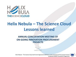 Helix Nebula – The Science Cloud with Grant Agreement 687614 is a Pre-Commercial Procurement Action
funded by H2020 Framework Programme
Helix Nebula – The Science Cloud
Lessons learned
ANNUAL CONCERTATION MEETING OF
ON-GOING INNOVATION PROCUREMENT
PROJECTS
Bob Jones
CERN
9 March 2017
 