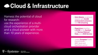 Cloud & Infrastructure
Harness the potential of cloud
for research:
use the experience of a multi-
cloud orchestration provider
and a cloud pioneer with more
than 10 years of experience.
.
Helix Nebula on-demand
research with 50,000
orchestrated containers
and 10G streaming
Copernicus providing
> 25 PB for the Sentinel
and German National
Hubs and a DIAS Service
Largest European Publlic
Cloud Provider :
AWS, Azure and
OpenStack partner
 