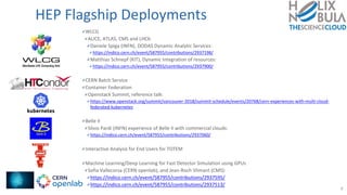 HEP Flagship Deployments
WLCG
ALICE, ATLAS, CMS and LHCb
Daniele Spiga (INFN), DODAS Dynamic Analytic Services:
https://indico.cern.ch/event/587955/contributions/2937198/
Matthias Schnepf (KIT), Dynamic Integration of resources:
https://indico.cern.ch/event/587955/contributions/2937900/
CERN Batch Service
Container Federation
Openstack Summit, reference talk:
https://www.openstack.org/summit/vancouver-2018/summit-schedule/events/20768/cern-experiences-with-multi-cloud-
federated-kubernetes
Belle II
Silvio Pardi (INFN) experience of Belle II with commercial clouds:
https://indico.cern.ch/event/587955/contributions/2937060/
Interactive Analysis for End Users for TOTEM
Machine Learning/Deep Learning for Fast Detector Simulation using GPUs
Sofia Vallecorsa (CERN openlab), and Jean-Roch Vlimant (CMS):
https://indico.cern.ch/event/587955/contributions/2937595/
https://indico.cern.ch/event/587955/contributions/2937513/
8
 