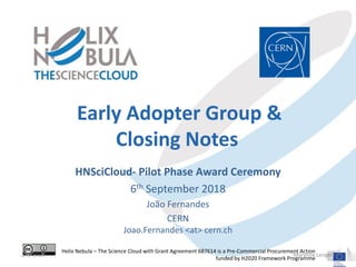 Early Adopter Group &
Closing Notes
HNSciCloud- Pilot Phase Award Ceremony
6th September 2018
João Fernandes
CERN
Joao.Fernandes <at> cern.ch
Helix Nebula – The Science Cloud with Grant Agreement 687614 is a Pre-Commercial Procurement Action
funded by H2020 Framework Programme
2/6/2018 Maryline Lengert
 