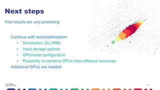 8
Next steps
Continue with tests/optimisation:
• Schedulers (SLURM)
• Input storage options
• GPU/node configuration
• Possibility to combine GPUs from different resources
Additional GPUs are needed
First results are very promising
8
 
