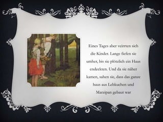 Eines Tages aber veirrten sich
die Kinder. Lange fiefen sie
umher, bis sie plötzlich ein Haus

endeckten. Und da sie näher
kamen, sahen sie, dass das ganze
haus aus Lebkuchen und
Marzipan gebaut war

 