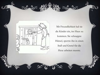Mit Freundlichkeit lud sie
die Kinder ein, ins Haus zu
kommen. Sie schnappte
Hänsel, sperrte ihn in einen
Stall und Gretel für die

Hexe arbeiten musste.

 