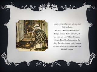 Jeden Morgen kam die alte zu dem
Stall und rief:
HEXE: “ Hänsel, streckt deine
Finger heraus, damit ich fühle, ob

du bald fett bist.” Hänsel streckte
ihe ein Knöchleinheraus, und die
Alte, die trübe Augen hatte, konnte
es nicht sehen und meinte , es ware
Hänsels Finger.

 