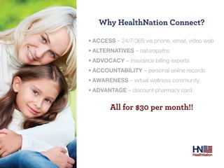 Why Healthnation Connect?

•	ACCESS – 24/7/365 via phone, email, video web
•	ALTERNATIVES – naturopaths
•	ADVOCACY – insurance billing experts
•	ACCOUNTABILITY – personal online records
•	AWARENESS – virtual wellness community
•	ADVANTAGE – discount pharmacy card


        All for $30 per month!!
 