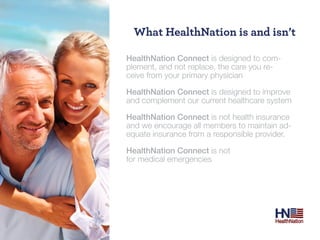 What Healthnation is and isn’t

HealthNation Connect is designed to com-
plement, and not replace, the care you re-
ceive from your primary physician

HealthNation Connect is designed to improve
and complement our current healthcare system

HealthNation Connect is not health insurance
and we encourage all members to maintain ad-
equate insurance from a responsible provider.

HealthNation Connect is not
for medical emergencies
 