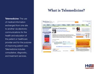 What is Telemedicine?

Telemedicine: The use
of medical information
exchanged from one site
to another via electronic
communications for the
health and education of
the patient or healthcare
provider and for the purpose
of improving patient care.
Telemedicine includes
consultative, diagnostic,
and treatment services.
 