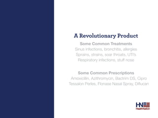 A revolutionary Product
          Some Common Treatments
       Sinus infections, bronchitis, allergies
       Sprains, strains, soar throats, UTI’s
         Respiratory infections, stuff nose


         Some Common Prescriptions
     Amoxicillin, Azithromycin, Bactrim DS, Cipro
	   Tessalon	Perles,	Flonase	Nasal	Spray,	Diflucan
 