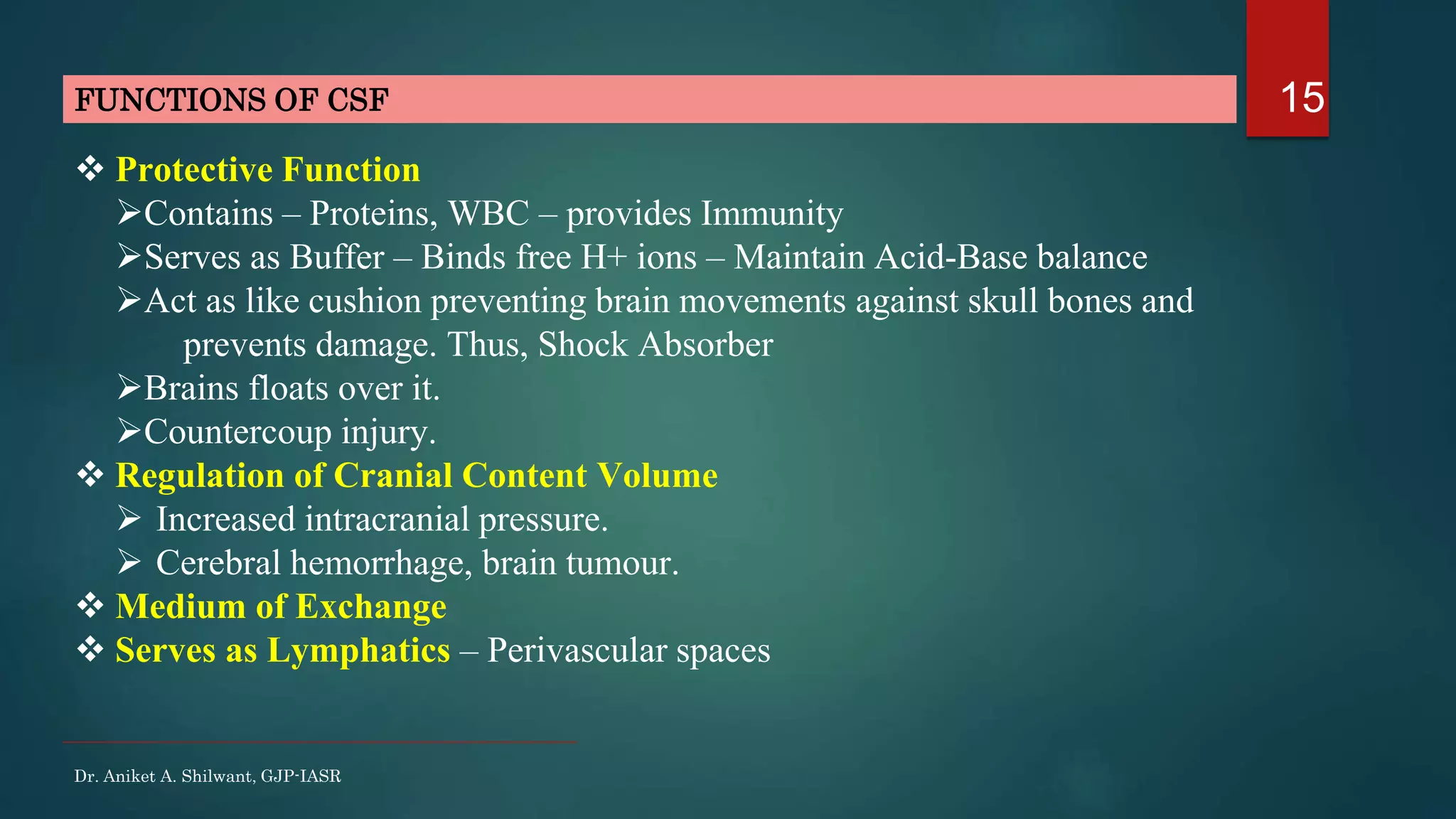 15FUNCTIONS OF CSF
Dr. Aniket A. Shilwant, GJP-IASR
 Protective Function
Contains – Proteins, WBC – provides Immunity
Serves as Buffer – Binds free H+ ions – Maintain Acid-Base balance
Act as like cushion preventing brain movements against skull bones and
prevents damage. Thus, Shock Absorber
Brains floats over it.
Countercoup injury.
 Regulation of Cranial Content Volume
 Increased intracranial pressure.
 Cerebral hemorrhage, brain tumour.
 Medium of Exchange
 Serves as Lymphatics – Perivascular spaces
 