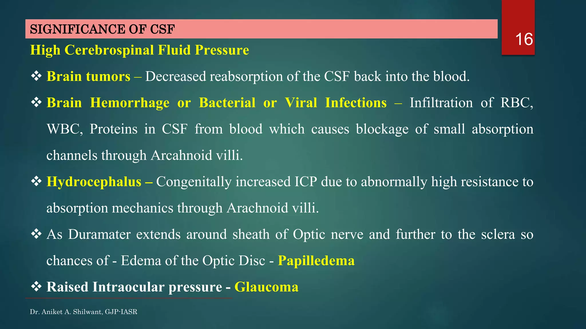 16
Dr. Aniket A. Shilwant, GJP-IASR
High Cerebrospinal Fluid Pressure
 Brain tumors – Decreased reabsorption of the CSF back into the blood.
 Brain Hemorrhage or Bacterial or Viral Infections – Infiltration of RBC,
WBC, Proteins in CSF from blood which causes blockage of small absorption
channels through Arcahnoid villi.
 Hydrocephalus – Congenitally increased ICP due to abnormally high resistance to
absorption mechanics through Arachnoid villi.
 As Duramater extends around sheath of Optic nerve and further to the sclera so
chances of - Edema of the Optic Disc - Papilledema
 Raised Intraocular pressure - Glaucoma
SIGNIFICANCE OF CSF
 