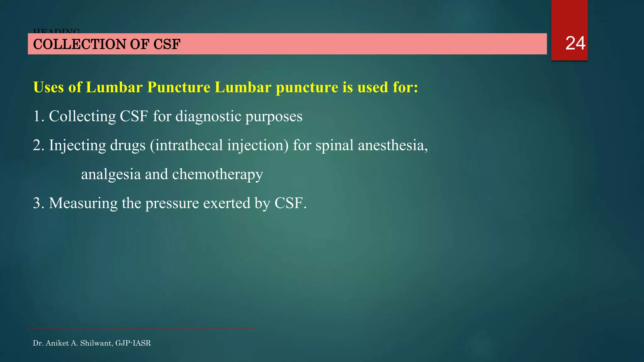 24
HEADING
Uses of Lumbar Puncture Lumbar puncture is used for:
1. Collecting CSF for diagnostic purposes
2. Injecting drugs (intrathecal injection) for spinal anesthesia,
analgesia and chemotherapy
3. Measuring the pressure exerted by CSF.
COLLECTION OF CSF
Dr. Aniket A. Shilwant, GJP-IASR
 