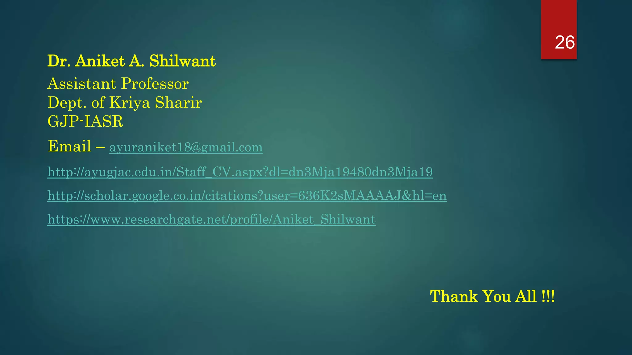 Dr. Aniket A. Shilwant
Assistant Professor
Dept. of Kriya Sharir
GJP-IASR
Email – ayuraniket18@gmail.com
http://ayugjac.edu.in/Staff_CV.aspx?dl=dn3Mja19480dn3Mja19
http://scholar.google.co.in/citations?user=636K2sMAAAAJ&hl=en
https://www.researchgate.net/profile/Aniket_Shilwant
Thank You All !!!
26
 