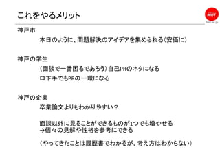 hint.ne.jp
これをやるメリット
神戸市
本日のように、問題解決のアイデアを集められる（安価に）
神戸の学生
（面談で一番困るであろう）自己PRのネタになる
口下手でもPRの一環になる
神戸の企業
卒業論文よりもわかりやすい？
面談以外に見ることができるものが1つでも増やせる
→個々の見解や性格を参考にできる
（やってきたことは履歴書でわかるが、考え方はわからない）
 