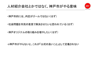 hint.ne.jp
人材紹介会社とかではなく、神戸市がやる意味
・神戸市的には、内定がゴールではない（はず）
・社会問題を市民の意見で解決させたいと思われている（はず）
・神戸オリジナルの取り組みを増やしたい（はず）
→神戸市がやらないと、これが「公式の良いこと」として定義されない
 