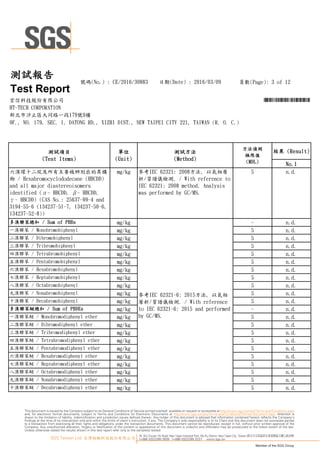 25, Wu Chyuan 7th Road, New Taipei Industrial Park, Wu Ku District, New Taipei City, Taiwan /新北市五股區新北產業園區五權七路25號
t+886 (02)2299 3939 f+886 (02)2299 3237 www.sgs.tw
Member of the SGS Group
SGS Taiwan Ltd. 台灣檢驗科技股份有限公司
This document is issued by the Company subject to its General Conditions of Service printed overleaf, available on request or accessible at http://www.sgs.com/en/Terms-and-Conditions.aspx
and, for electronic format documents, subject to Terms and Conditions for Electronic Documents at http://www.sgs.com/en/Terms-and-Conditions/Termse-Document.aspx. Attention is
drawn to the limitation of liability, indemnification and jurisdiction issues defined therein. Any holder of this document is advised that information contained hereon reflects the Company’s
findings at the time of its intervention only and within the limits of client’s instruction, if any. The Company’s sole responsibility is to its Client and this document does not exonerate parties
to a transaction from exercising all their rights and obligations under the transaction documents. This document cannot be reproduced, except in full, without prior written approval of the
Company. Any unauthorized alteration, forgery or falsification of the content or appearance of this document is unlawful and offenders may be prosecuted to the fullest extent of the law.
Unless otherwise stated the results shown in this test report refer only to the sample(s) tested.
頁數(Page): 3 of 12號碼(No.) : CE/2016/30883 日期(Date) : 2016/03/09
HT-TECH CORPORATION
測試報告
Test Report
新北市汐止區大同路一段179號9樓
9F., NO. 179, SEC. 1, DATONG RD., XIZHI DIST., NEW TAIPEI CITY 221, TAIWAN (R. O. C.)
宏信科技股份有限公司 *CE/2016/30883*
No.1
5 n.d.
- n.d.
5 n.d.
5 n.d.
5 n.d.
5 n.d.
5 n.d.
5 n.d.
5 n.d.
5 n.d.
5 n.d.
5 n.d.
- n.d.
5 n.d.
5 n.d.
5 n.d.
5 n.d.
5 n.d.
5 n.d.
5 n.d.
5 n.d.
5 n.d.
5 n.d.
參考IEC 62321-6: 2015方法, 以氣相
層析/質譜儀檢測. / With reference
to IEC 62321-6: 2015 and performed
by GC/MS.
七溴聯苯醚 / Heptabromodiphenyl ether mg/kg
三溴聯苯醚 / Tribromodiphenyl ether mg/kg
四溴聯苯醚 / Tetrabromodiphenyl ether mg/kg
五溴聯苯醚 / Pentabromodiphenyl ether mg/kg
多溴聯苯醚總和 / Sum of PBDEs
多溴聯苯總和 / Sum of PBBs mg/kg
參考IEC 62321: 2008方法, 以氣相層
析/質譜儀檢測. / With reference to
IEC 62321: 2008 method. Analysis
was performed by GC/MS.
三溴聯苯 / Tribromobiphenyl mg/kg
四溴聯苯 / Tetrabromobiphenyl mg/kg
五溴聯苯 / Pentabromobiphenyl mg/kg
六溴環十二烷及所有主要被辨別出的異構
物 / Hexabromocyclododecane (HBCDD)
and all major diastereoisomers
identified (α- HBCDD, β- HBCDD,
γ- HBCDD) (CAS No.: 25637-99-4 and
3194-55-6 (134237-51-7, 134237-50-6,
134237-52-8))
mg/kg
九溴聯苯醚 / Nonabromodiphenyl ether mg/kg
十溴聯苯醚 / Decabromodiphenyl ether mg/kg
六溴聯苯醚 / Hexabromodiphenyl ether mg/kg
二溴聯苯醚 / Dibromodiphenyl ether mg/kg
一溴聯苯 / Monobromobiphenyl mg/kg
二溴聯苯 / Dibromobiphenyl mg/kg
測試項目
(Test Items)
單位
(Unit)
測試方法
(Method)
方法偵測
極限值
(MDL)
結果 (Result)
十溴聯苯 / Decabromobiphenyl mg/kg
六溴聯苯 / Hexabromobiphenyl mg/kg
七溴聯苯 / Heptabromobiphenyl mg/kg
mg/kg
一溴聯苯醚 / Monobromodiphenyl ether mg/kg
九溴聯苯 / Nonabromobiphenyl mg/kg
八溴聯苯醚 / Octabromodiphenyl ether mg/kg
八溴聯苯 / Octabromobiphenyl mg/kg
 