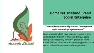 HomeNet Thailand Brand
Social Enterprise
“ Toward Environmentally Product Development
and Community Empowerment ”
Local products which have been developed in style
and quality by HomeNet Thailand Brand, a social
enterprise collectively owns by groups of Home-
Based Workers. Produce and marketing products that
are socially and environmentally responsible.
 