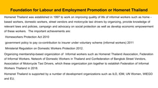 Homenet Thailand was established in 1997 to work on improving quality of life of informal workers such as home -
based workers, domestic workers, street vendors and motorcycle taxi drivers by organizing, provide knowledge of
relevant laws and policies, campaign and advocacy on social protection as well as develop economic empowerment
of these workers. The important achievements are:
Homeworkers Protection Act 2010
government policy to pay co-contribution to insurer under voluntary scheme (informal workers) 2011
Ministerial Regulation on Domestic Workers Protection 2012.
Organizing membership-based organization of Informal workers such as Homenet Thailand Association, Federation
of Informal Workers. Network of Domestic Workers in Thailand and Confederation of Bangkok Street Vendors,
Association of Motorcycle Taxi Drivers, which these organization join together to establish Federation of Informal
Workers Thailand in 2018.
Homenet Thailand is supported by a number of development organizations such as ILO, IOM, UN Women, WIEGO
and EU.
Foundation for Labour and Employment Promotion or Homenet Thailand
 