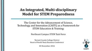 An Integrated, Multi-disciplinary
Model for STEM Preparedness
The Center for the Advancement of Science,
Technology, and Innovation (CASTI) as a Framework for
STEM Education & Training:
Northeast Campus STEM Task Force
Tarrant County College District
Heart of North Texas Business Conference
04 November 2016
 