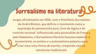 Surrealismo na literatura
surgiu oficialmente em 1924, com o Manifesto Surrealista
de André Breton, que definiu o movimento como a
expressão do pensamento puro, livre da lógica e do
controle racional. Influenciado pela psicanálise de Freud e
pelo Dadaísmo, o Surrealismo literário buscava explorar o
inconsciente, os sonhos e o automatismo psíquico para
criar uma nova forma de escrita, rompendo com as
estruturas tradicionais
 
