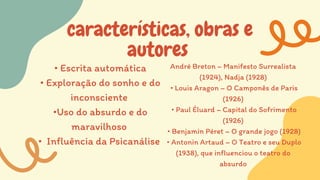 características, obras e
autores
• Escrita automática
• Exploração do sonho e do
inconsciente
•Uso do absurdo e do
maravilhoso
• Influência da Psicanálise
André Breton – Manifesto Surrealista
(1924), Nadja (1928)
• Louis Aragon – O Camponês de Paris
(1926)
• Paul Éluard – Capital do Sofrimento
(1926)
• Benjamin Péret – O grande jogo (1928)
• Antonin Artaud – O Teatro e seu Duplo
(1938), que influenciou o teatro do
absurdo
 