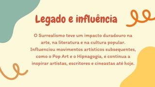Legado e influência
O Surrealismo teve um impacto duradouro na
arte, na literatura e na cultura popular.
Influenciou movimentos artísticos subsequentes,
como o Pop Art e o Hipnagogia, e continua a
inspirar artistas, escritores e cineastas até hoje.
 